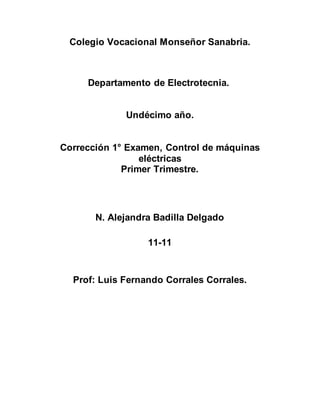 Colegio Vocacional Monseñor Sanabria.
Departamento de Electrotecnia.
Undécimo año.
Corrección 1° Examen, Control de máquinas
eléctricas
Primer Trimestre.
N. Alejandra Badilla Delgado
11-11
Prof: Luis Fernando Corrales Corrales.
 