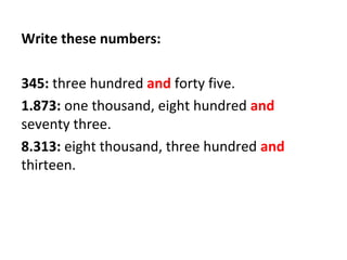 Write these numbers:
345: three hundred and forty five.
1.873: one thousand, eight hundred and
seventy three.
8.313: eight thousand, three hundred and
thirteen.
 