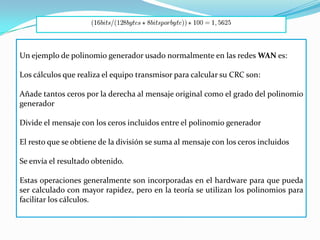 Un ejemplo de polinomio generador usado normalmente en las redes WAN es:

Los cálculos que realiza el equipo transmisor para calcular su CRC son:

Añade tantos ceros por la derecha al mensaje original como el grado del polinomio
generador

Divide el mensaje con los ceros incluidos entre el polinomio generador

El resto que se obtiene de la división se suma al mensaje con los ceros incluidos

Se envía el resultado obtenido.

Estas operaciones generalmente son incorporadas en el hardware para que pueda
ser calculado con mayor rapidez, pero en la teoría se utilizan los polinomios para
facilitar los cálculos.
 