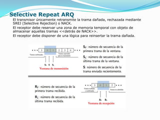 Selective Repeat ARQ
 El transmisor únicamente retransmite la trama dañada, rechazada mediante
 SREJ (Selective Rejection) o NACK.
 El receptor debe reservar una zona de memoria temporal con objeto de
 almacenar aquellas tramas <<detrás de NACK>>.
 El receptor debe disponer de una lógica para reinsertar la trama dañada.
 
