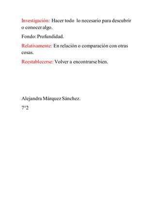 Investigación: Hacer todo lo necesario para descubrir
o conoceralgo.
Fondo:Profundidad.
Relativamente: En relación o comparación con otras
cosas.
Reestablecerse: Volver a encontrarsebien.
Alejandra MárquezSánchez.
7°2
 