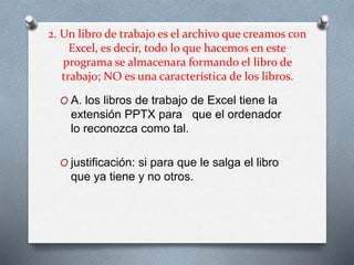 2. Un libro de trabajo es el archivo que creamos con
Excel, es decir, todo lo que hacemos en este
programa se almacenara formando el libro de
trabajo; NO es una característica de los libros.
O A. los libros de trabajo de Excel tiene la
extensión PPTX para que el ordenador
lo reconozca como tal.
O justificación: si para que le salga el libro
que ya tiene y no otros.
 
