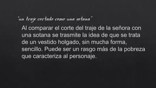 “un traje cortado como una sotana”
Al comparar el corte del traje de la señora con
una sotana se trasmite la idea de que se trata
de un vestido holgado, sin mucha forma,
sencillo. Puede ser un rasgo más de la pobreza
que caracteriza al personaje.
 