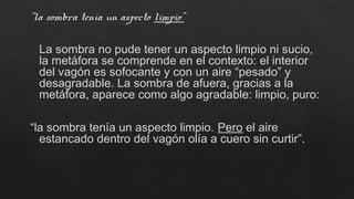 “la sombra tenía un aspecto limpio”
La sombra no pude tener un aspecto limpio ni sucio,
la metáfora se comprende en el contexto: el interior
del vagón es sofocante y con un aire “pesado” y
desagradable. La sombra de afuera, gracias a la
metáfora, aparece como algo agradable: limpio, puro:
“la sombra tenía un aspecto limpio. Pero el aire
estancado dentro del vagón olía a cuero sin curtir”.
 