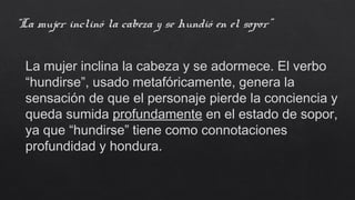 “La mujer inclinó la cabeza y se hundió en el sopor”
La mujer inclina la cabeza y se adormece. El verbo
“hundirse”, usado metafóricamente, genera la
sensación de que el personaje pierde la conciencia y
queda sumida profundamente en el estado de sopor,
ya que “hundirse” tiene como connotaciones
profundidad y hondura.
 