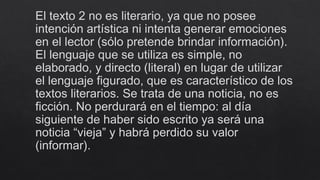 El texto 2 no es literario, ya que no posee
intención artística ni intenta generar emociones
en el lector (sólo pretende brindar información).
El lenguaje que se utiliza es simple, no
elaborado, y directo (literal) en lugar de utilizar
el lenguaje figurado, que es característico de los
textos literarios. Se trata de una noticia, no es
ficción. No perdurará en el tiempo: al día
siguiente de haber sido escrito ya será una
noticia “vieja” y habrá perdido su valor
(informar).
 