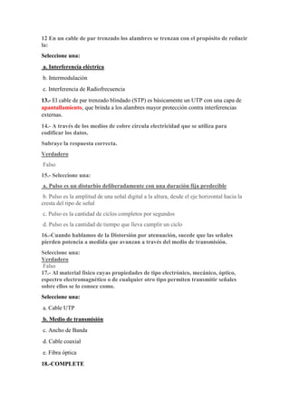 12 En un cable de par trenzado los alambres se trenzan con el propósito de reducir
la:
Seleccione una:
a. Interferencia eléctrica
b. Intermodulación
c. Interferencia de Radiofrecuencia
13.- El cable de par trenzado blindado (STP) es básicamente un UTP con una capa de
apantallamiento, que brinda a los alambres mayor protección contra interferencias
externas.
14.- A través de los medios de cobre circula electricidad que se utiliza para
codificar los datos.
Subraye la respuesta correcta.
Verdadero
Falso
15.- Seleccione una:
a. Pulso es un disturbio deliberadamente con una duración fija predecible
b. Pulso es la amplitud de una señal digital a la altura, desde el eje horizontal hacia la
cresta del tipo de señal
c. Pulso es la cantidad de ciclos completos por segundos
d. Pulso es la cantidad de tiempo que lleva cumplir un ciclo
16.-Cuando hablamos de la Distorsiòn por atenuación, sucede que las señales
pierden potencia a medida que avanzan a través del medio de transmisión.
Seleccione una:
Verdadero
Falso
17.- Al material físico cuyas propiedades de tipo electrónico, mecánico, óptico,
espectro electromagnético o de cualquier otro tipo permiten transmitir señales
sobre ellos se lo conoce como.
Seleccione una:
a. Cable UTP
b. Medio de transmisión
c. Ancho de Banda
d. Cable coaxial
e. Fibra óptica
18.-COMPLETE
 