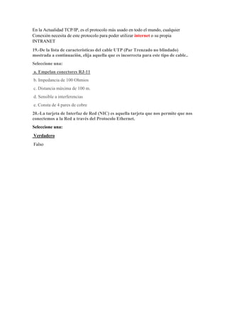 En la Actualidad TCP/IP, es el protocolo más usado en todo el mundo, cualquier
Conexión necesita de este protocolo para poder utilizar internet o su propia
INTRANET
19.-De la lista de características del cable UTP (Par Trenzado no blindado)
mostrada a continuación, elija aquella que es incorrecta para este tipo de cable..
Seleccione una:
a. Empelan conectores RJ-11
b. Impedancia de 100 Ohmios
c. Distancia máxima de 100 m.
d. Sensible a interferencias
e. Consta de 4 pares de cobre
20.-La tarjeta de Interfaz de Red (NIC) es aquella tarjeta que nos permite que nos
conectemos a la Red a través del Protocolo Ethernet.
Seleccione una:
Verdadero
Falso
 
