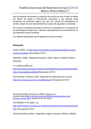 “Análisis de procesos del laboratorio Grupo [2012]
                          México, Minera México”
que los factores involucrados en este tipo de eventos ha sido la falta de interés
por aplicar los pasos e instrucciones necesarias y que además estas
situaciones se presentan alguna que otra vez cuando los trabajadores se
confían y dejan de usar adecuadamente el equipo de seguridad o se distraen.

Por lo tanto la hipótesis generada al inicio fue comprobada ya k la mayoría de
los entrevistados declaró que si llevaran adecuadamente los procedimiento no
se presentaría ningún accidente.

Los objetivos planteados fueron logrados de manera exitosa.



Bibliografía:

Andrés. (2005)., de http://www.monografias.com/trabajos58/analisis-proceso-
productivo/analisis- Recuperado el 2012

AsfahlRay. (2000), “Seguridad Industrial y Salud”, México, Editorial: Pearson
Educación

F. H. Alfonso (2005), de
http://www.rebiun.org/opencms/opencms/handle404?exporturi=/export/docReb/
biblio_fernandezhatre.pdf&%5dRecuperado el 2012

García Alonso Francisco Javier “Seguridad en el laboratorio de química”
http://www.ciceana.org.mx/recursos/Mineria.pdf, Recuperado el 2012




González Rodrigo (26 de junio 2009), Etapas en el
proceso Minerohttp://mineria-chile.com/2009/06/mineria-etapas-del-
proceso-minero.html, extraído el 07 de marzo

GUTIERREZ, R. M. (2004)., de
http://materconstrucc.revistas.csic.es/index.php/materconstrucc/article/view/233
/279 Recuperado el 2012

Hernández Alfonso (2003), “Seguridad e Higiene Industrial”, México. LIMUSA,
 