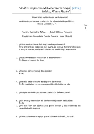 “Análisis de procesos del laboratorio Grupo [2012]
                       México, Minera México”
                  Universidad politécnica de san Luis potosí

   Análisis de procesos de producción del laboratorio Grupo México.
                        Minera México S. L. P.
                                                                           Folio

                                                                            5

      Nombre: Evangelina Zúñiga        Edad: 36 Sexo: Femenino

      Escolaridad: Secundaria Puesto: Operaria     Área (Dpto.)3



1. ¿Cómo es el ambiente de trabajo en el departamento?
   R=El ambiente de trabajo es muy bueno, se convive de manera tranquila
   a aunque a veces puede ver indiferencias en el trabajo a desarrollar



2. ¿Qué actividades se realizan en el departamento?
   R= Opero un equipo del área




3. ¿Cuentas con un manual de procesos?
   R=No



4. ¿Llevas a cabo cada uno de los pasos del manual?
   R= En realidad no conozco aunque si He oído hablar de ello



5. ¿Qué piensa de los procesos de producción de la empresa?



6. ¿Las áreas y distribución del laboratorio te parecen adecuadas?
   R= Si
7. ¿Por qué? R= son optimas para poder laborar y esta distribuido ala
   necesidad del trabajador



8. ¿Cómo consideras el equipo que se utiliza en tu área? ¿Por qué?
 