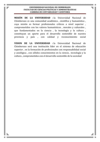 UNIVERSIDDAD NACIONAL DE CHIMBORAZO 
FACULTAD DE CIENCIAS POLÌTICAS Y ADMINISTRATIVAS 
CARRERA DE CONTABILIDAD Y AUDITORÌA 
MISIÓN DE LA UNIVERSIDAD : la Universidad Nacional de 
Chimborazo es una comunidad académica , científica y humanística , 
cuya misión es formar profesionales críticos a nivel superior , 
comprometidos con los valores humanísticos , morales y culturales , 
que fundamentados en la ciencia , la tecnología y la cultura , 
constituyan un aporte para el desarrollo sostenible de nuestra 
provincia y país , con calidad y reconocimiento social 
VISION DE LA UNIVERSIDAD : la Universidad Nacional de 
Chimborazo será una institución líder en el sistema de educación 
superior , en la formación de profesionales con responsabilidad social 
y axiológica , con sólidos conocimientos en la ciencia , tecnología y la 
cultura , comprometidos con el desarrollo sostenible de la sociedad 
