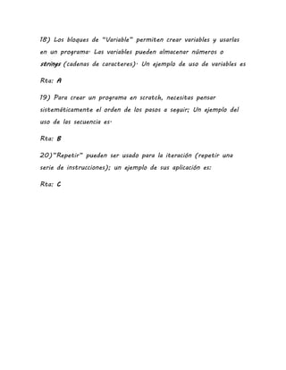 18) Los bloques de “Variable” permiten crear variables y usarlas
en un programa. Las variables pueden almacenar números o
strings (cadenas de caracteres). Un ejemplo de uso de variables es
Rta: A
19) Para crear un programa en scratch, necesitas pensar
sistemáticamente el orden de los pasos a seguir; Un ejemplo del
uso de las secuencia es.
Rta: B
20)”Repetir” pueden ser usado para la iteración (repetir una
serie de instrucciones); un ejemplo de sus aplicación es:
Rta: C
 