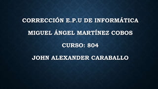 CORRECCIÓN E.P.U DE INFORMÁTICA
MIGUEL ÁNGEL MARTÍNEZ COBOS
CURSO: 804
JOHN ALEXANDER CARABALLO
 
