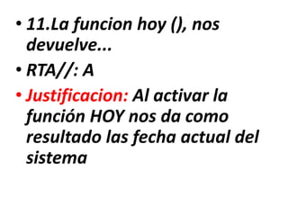 • 11.La funcion hoy (), nos
devuelve...
• RTA//: A
• Justificacion: Al activar la
función HOY nos da como
resultado las fecha actual del
sistema
 