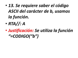 • 13. Se requiere saber el código
ASCII del carácter de b, usamos
la función.
• RTA//: A
• Justificación: Se utiliza la función
“=CODIGO(“b”)
 