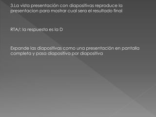 3.La vista presentación con diapositivas reproduce la
presentacion para mostrar cual sera el resultado final
RTA/: la respuesta es la D
Expande las diapositivas como una presentación en pantalla
completa y pasa diapositiva por diapositiva
 