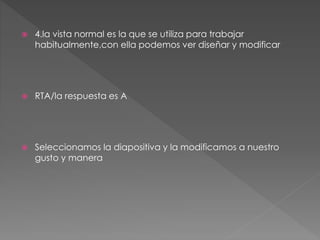  4.la vista normal es la que se utiliza para trabajar
habitualmente,con ella podemos ver diseñar y modificar
 RTA/la respuesta es A
 Seleccionamos la diapositiva y la modificamos a nuestro
gusto y manera
 