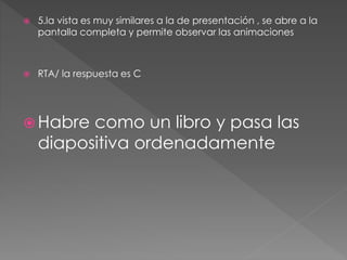 5.la vista es muy similares a la de presentación , se abre a la
pantalla completa y permite observar las animaciones
 RTA/ la respuesta es C
 Habre como un libro y pasa las
diapositiva ordenadamente
 