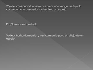 7.Volteamos cuando queramos crear una imagen reflejada
como como la que veriamos frente a un espejo
Rta/ la respuesta es la B
Voltear horizontalmente y verticalmente para el reflejo de un
espejo
 