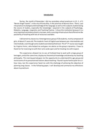 Página 3
Introduction
During the month of November I did my secondary school practicum in E.E. S. nº 5
“Benito Angel Facetti”, in the city of Punta Alta, in the province of Buenos Aires. There, I put
intopractice my backgroundknowledgeof the language as well as the subjects studied along
the course of studies, especially the knowledge I acquired in the subjects of Psychology,
Didactics, Language, Linguistics and Teaching Practice. I chose this institution because it is a
veryimportantsecondaryschool inmytown,witha verybiginfrastructure thatofferedme the
possibility of teaching with lots of resources available.
I delivered my classes to a heterogeneous group of 26 students, mainly composed of
girls,of about17 yearsold.The students‘level of English was between pre-intermediate and
intermediate,eventhoughsome studentswerebelowthatlevel. This 6th
3rd
course was taught
by Virginia Ferrer, who helped me and gave me advice on the group´s dynamics. I have to
thank her for receiving me with their arms wide open and for treating me with respect.
This experience allowed me to see at firsthand how to work with a large group of
teenagers,andatthe same time,displaymy theoretical knowledge and develop my teaching
philosophy. This training period gave me the opportunity to understand this age group and
revisitsome of my preconceived notions about teaching. I found it quite hard to plan for a 2-
hour class, but this experience faced me with the challenge of achieving the objective of
planning long classes. In the following paper, I will develop and summarize my reflections
about my practicum.
 