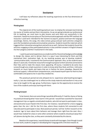 Página 4
Development
I will base my reflections about the teaching experience on the four dimensions of
reflective learning.
ThinkingBack
The original aim of the teaching practicum was to employ the concepts learnt during
my course of studies and put them into practice. As we are going to devote our professional
life to teaching, we must learn to plan lessons and carry them out successfully in the
classroom.Ibasedmy lessonplansonThe Communicativeapproach and the PPP method; the
resources I used were intended for the learners to acquire, practice and learn the language
accordingly. Stories, the songs, the video extract, group and pair work activities and games
were the foundations provokecommunicative outcomes. Students loved the materials which
triggeredtheirinteraction amongthemandwithme as well.Ibelieve that students found the
activities engaging as they participated actively in class and their answers in English showed
me their progress and their involvement in the tasks.
I usedmy personal experience asastudentandthe theoretical backgroundknowledge
to design the classes and to deliver them in a way it was interesting for them and that
maintained their motivation high. As my teaching purpose was to develop students’
´communicative skills, I resorted to the Communicative approach. Also, as the students were
about17 yearsold,I triedtobe resourceful enoughtopropose tothemactivitiesconnectedto
their likes and to make the classes more appealing. Of course, I needed to do some class
surveythroughvery simple questions in order to know what they liked, and then, I did some
research on music bands and topics that are in fashion for teens nowadays. Beyond the
technical support, I offered them comprehension, and showed myself open for them to feel
comfortable and speak to me in case they needed me.
This practicum period not only allowed me to experience what teaching teenagers
really is, but also challenged me to reflect on the study material and transform it into a real
class to be taught to this age group. Furthermore, it gave me the opportunity to receive the
love of the students and enjoy learning with them.
ThinkingForward
To be honest,there are some thingsIwoulddodifferently if I had the chance of doing
my practicumknowingwhat I have learnt in this period. I would have searched for classroom
management tips as regards unmotivated students, who did not want to participate in class,
and avoidsome issuesIfacedin the first class. For instance, I would look for a more engaging
game than the one I did for the first class, where these students felt connected to and
naturallywantto participate inclass.Next practicum period, I will do further research on the
students ‘age to learn about their behavior and manage them right from the start. Also, I
would have looked for a box or some other container where students should put away their
cell phones during the class, as they were constantly distracted by this device.
Basedon thisexperience,Iwouldchoose toworkwith teenagers.Eventhoughitcould
be hard-work,students’progressindevelopingtheirlanguageskillsisthe bestreward.As
 