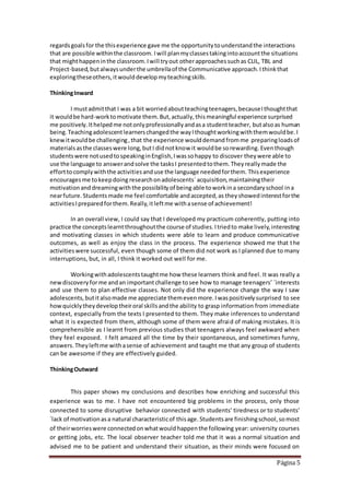 Página 5
regardsgoalsfor the thisexperience gave me the opportunitytounderstandthe interactions
that are possible withinthe classroom. Iwill planmyclassestakingintoaccountthe situations
that mighthappeninthe classroom.Iwill tryout otherapproachessuchas CLIL, TBL and
Project-based,butalwaysunderthe umbrellaof the Communicative approach.Ithinkthat
exploringtheseothers,itwoulddevelopmyteachingskills.
ThinkingInward
I mustadmitthat I was a bit worriedaboutteachingteenagers,becauseIthoughtthat
it wouldbe hard-worktomotivate them.But,actually,thismeaningful experience surprised
me positively.Ithelpedme notonlyprofessionallyandasa studentteacher, butalsoas human
being.Teachingadolescentlearnerschangedthe wayIthoughtworkingwiththemwouldbe.I
knewitwouldbe challenging,that the experience woulddemand fromme preparingloadsof
materialsasthe classeswere long,butI didnotknow it wouldbe sorewarding. Eventhough
studentswere notusedtospeakinginEnglish,Iwassohappy to discover theywere able to
use the language to answerandsolve the tasksI presentedtothem.Theyreallymade the
efforttocomplywiththe activitiesanduse the language neededforthem. Thisexperience
encouragesme tokeepdoing researchonadolescents´acquisition,maintainingtheir
motivationand dreamingwiththe possibilityof being able toworkina secondaryschool ina
nearfuture.Students made me feel comfortable andaccepted,as they showedinterestforthe
activitiesIpreparedforthem.Really,itleftme withasense of achievement!
In an overall view, I could say that I developed my practicum coherently, putting into
practice the conceptslearntthroughoutthe course of studies.Itriedto make lively,interesting
and motivating classes in which students were able to learn and produce communicative
outcomes, as well as enjoy the class in the process. The experience showed me that the
activitieswere successful, even though some of them did not work as I planned due to many
interruptions, but, in all, I think it worked out well for me.
Workingwithadolescentstaughtme how these learners think and feel. It was really a
newdiscoveryforme andan importantchallenge tosee how to manage teenagers’ ´interests
and use them to plan effective classes. Not only did the experience change the way I saw
adolescents,butitalsomade me appreciate themevenmore.Iwaspositivelysurprised to see
howquicklytheydeveloptheiroral skillsandthe ability to grasp information from immediate
context, especially from the texts I presented to them. They make inferences to understand
what it is expected from them, although some of them were afraid of making mistakes. It is
comprehensible as I learnt from previous studies that teenagers always feel awkward when
they feel exposed. I felt amazed all the time by their spontaneous, and sometimes funny,
answers.Theyleftme withasense of achievement and taught me that any group of students
can be awesome if they are effectively guided.
ThinkingOutward
This paper shows my conclusions and describes how enriching and successful this
experience was to me. I have not encountered big problems in the process, only those
connected to some disruptive behavior connected with students’ tiredness or to students’
´lack of motivationasa natural characteristicof thisage.Studentsare finishingschool,somost
of theirworrieswere connectedonwhatwouldhappenthe following year: university courses
or getting jobs, etc. The local observer teacher told me that it was a normal situation and
advised me to be patient and understand their situation, as their minds were focused on
 