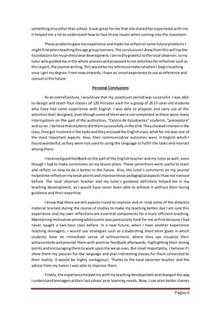 Página 6
somethingelseotherthanschool.Itwasgreat forme that she sharedherexperience with me.
It helped me a lot to understand how to face those issues when coming into the classroom.
These problemsgave me experience andmade me reflectonsome future problemsI
mightfindwhenteachingthisage grouplearners.The conclusionsIdrew fromthiswill laythe
foundationsformyprofessional development.Iamreallygrateful tothe local observer,tomy
tutor whoguidedme inthe whole processandproposedtome activitiesforreflectionsuchas
thisreport,the journal writing.Thiswouldbe myreferencematerialwhenI beginteaching
once I get mydegree.Fromnowonwards,Ihave an onsetexperience touse asreference and
consultinthe future.
Personal Conclusions
As an overall picture,Iwouldsay that my practicum period was successful. I was able
to design and teach four classes of 120 minutes each for a group of 26 17-year-old students
who have had some experience with English. I was able to propose and carry out all the
activitiesthatIdesigned,eventhoughsome of themwere notcompleted as there were many
interruptions on the part of the authorities, “Centro de Estudiantes” students, “preceptora”
and so on.I believethatstudentsdidthemsuccessfully inthe end.Theyshowedinterestinthe
class,theygot involvedinthe tasksandtheyenjoyedthe Englishclass,whatfor me was one of
the most important aspects. Also, their communicative outcomes were in English which I
foundwonderful,asthey were not used to using the language to fulfill the tasks and interact
among them.
I receivedgoodfeedbackonthe partof the Englishteacher and my tutor as well, even
though I had to make corrections on my lesson plans. These corrections were useful to learn
and reflect on how to do it better in the future. Also, the tutor´s comments on my journal
helpedme reflectonmyweakpointsandimprove those pedagogicalaspectsIhad not noticed
before. The local observer teacher and my tutor´s guidance definitely helped me in my
teaching development, as I would have never been able to achieve it without their loving
guidance and their expertise.
I knowthat there are still aspectsIneed to improve and re-read some of the didactics
material learned during the course of studies to make my teaching better, but I am sure this
experience and my own reflections are essential components for a more efficient teaching.
Maintainingmotivationamongadolescents was particularly hard for me at first because I had
never taught a two-hour class before. In a near future, when I have another experience
teaching teenagers, I would use strategies such as establishing short-term goals in which
students have an immediate sense of achievement, where they can visualize their
achievementsandprovide them with positive feedback afterwards, highlighting their strong
pointsandencouragingthemtowork uponthe weakones.But most importantly, I believe if I
show them my passion for the language and plan interesting classes for them connected to
their reality, it would be highly contagious!. Thanks to the local observer teacher and the
advice from my tutors I was able to improve them.
Finally,the experiencehelpedme withmyteachingdevelopmentandchanged the way
I understandteenagersattheirlastschool year learning needs. Now, I can plan better classes
 