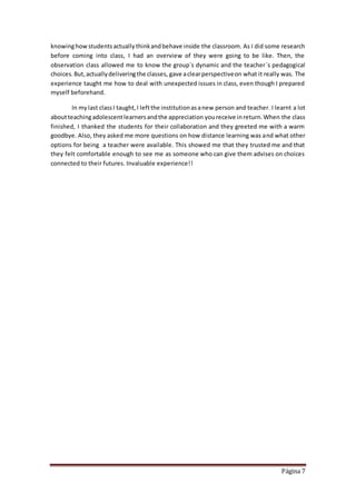Página 7
knowinghowstudentsactuallythinkandbehave inside the classroom. As I did some research
before coming into class, I had an overview of they were going to be like. Then, the
observation class allowed me to know the group´s dynamic and the teacher´s pedagogical
choices.But,actuallydeliveringthe classes, gave aclearperspectiveon what it really was. The
experience taught me how to deal with unexpected issues in class, even though I prepared
myself beforehand.
In my last classI taught,I leftthe institutionasanew person and teacher. I learnt a lot
aboutteachingadolescentlearnersandthe appreciation youreceive inreturn.When the class
finished, I thanked the students for their collaboration and they greeted me with a warm
goodbye. Also, they asked me more questions on how distance learning was and what other
options for being a teacher were available. This showed me that they trusted me and that
they felt comfortable enough to see me as someone who can give them advises on choices
connected to their futures. Invaluable experience!!
 