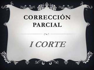 CORRECCIÓN
  PARCIAL


 I CORTE
 