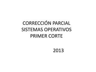 CORRECCIÓN PARCIAL
SISTEMAS OPERATIVOS
    PRIMER CORTE

           2013
 