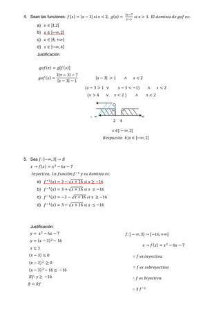4. Sean las funciones: 𝑓( 𝑥) = | 𝑥 − 3| 𝑠𝑖 𝑥 < 2, 𝑔( 𝑥) =
3𝑥−7
𝑥−1
𝑠𝑖 𝑥 > 1. 𝐸𝑙 𝑑𝑜𝑚𝑖𝑛𝑖𝑜 𝑑𝑒 𝑔𝑜𝑓 𝑒𝑠:
a) 𝑥 ∈ ]1,2[
b) 𝑥 ∈ ]−∞,2[
c) 𝑥 ∈ ]4, +∞[
d) 𝑥 ∈ ]−∞,4[
Justificación:
𝑔𝑜𝑓( 𝑥) = 𝑔[ 𝑓( 𝑥)]
𝑔𝑜𝑓( 𝑥) =
3| 𝑥 − 3| − 7
| 𝑥 − 3| − 1
| 𝑥 − 3| > 1 ∧ 𝑥 < 2
(𝑥 − 3 > 1 ∨ 𝑥 − 3 < −1) ∧ 𝑥 < 2
(𝑥 > 4 ∨ 𝑥 < 2 ) ∧ 𝑥 < 2
- ∞ ∞
𝑥 ∈] − ∞,2[
𝑅𝑒𝑠𝑝𝑢𝑒𝑠𝑡𝑎: 𝑏)𝑥 ∈ ]−∞,2[
5. Sea 𝑓: ]−∞,3] → 𝐵
𝑥 → 𝑓( 𝑥) = 𝑥2 − 6𝑥 − 7
𝐼𝑛𝑦𝑒𝑐𝑡𝑖𝑣𝑎. 𝐿𝑎 𝑓𝑢𝑛𝑐𝑖ó𝑛 𝑓−1 𝑦 𝑠𝑢 𝑑𝑜𝑚𝑖𝑛𝑖𝑜 𝑒𝑠:
a) 𝑓−1( 𝑥) = 3 − √ 𝑥 + 16 𝑠𝑖 𝑥 ≥ −16
b) 𝑓−1( 𝑥) = 3 + √ 𝑥 + 16 𝑠𝑖 𝑥 ≥ −16
c) 𝑓−1( 𝑥) = −3 − √ 𝑥 + 16 𝑠𝑖 𝑥 ≥ −16
d) 𝑓−1( 𝑥) = 3 − √ 𝑥 + 16 𝑠𝑖 𝑥 ≤ −16
Justificación:
𝑦 = 𝑥2 − 6𝑥 − 7
𝑦 = ( 𝑥 − 3)2 − 16
𝑥 ≤ 3
( 𝑥 − 3) ≤ 0
( 𝑥 − 3)2 ≥ 0
( 𝑥 − 3)2 − 16 ≥ −16
𝑅𝑓: 𝑦 ≥ −16
𝐵 = 𝑅𝑓
2 4
𝑓: ] − ∞,3] → [−16,+∞[
𝑥 → 𝑓( 𝑥) = 𝑥2 − 6𝑥 − 7
∴ 𝑓 𝑒𝑠 𝑖𝑛𝑦𝑒𝑐𝑡𝑖𝑣𝑎
∴ 𝑓 𝑒𝑠 𝑠𝑜𝑏𝑟𝑒𝑦𝑒𝑐𝑡𝑖𝑣𝑎
∴ 𝑓 𝑒𝑠 𝑏𝑖𝑦𝑒𝑐𝑡𝑖𝑣𝑎
∴ ∃ 𝑓−1
 