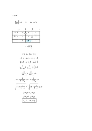 C.V.A
𝑥 − 3
5 − 𝑥
≥ 0 ∧ 5 − 𝑥 ≠ 0
-∞ 3 5 ∞
𝑥 − 3 - + +
5 − 𝑥 + + -
- + -
𝑥 ∈ [3,5[
3 ≤ 𝑥1 < 𝑥2 < 5
−3 ≥ −𝑥1 > −𝑥2 > −5
2 ≥ 5 −𝑥1 > 5 − 𝑥2 > 0
1
5 − 𝑥2
>
1
5 −𝑥1
>
1
2
≥ 0
2
5 − 𝑥2
>
2
5 −𝑥1
≥ 0
−1 +
2
5 − 𝑥2
> −1 +
2
5 −𝑥1
≥ 0
√−1 +
2
5 − 𝑥2
> √−1 +
2
5 −𝑥1
≥ 0
𝑓(𝑥2) > 𝑓(𝑥1)
𝑓(𝑥1) < 𝑓(𝑥2)
∴ 𝑓 ↗ 𝑥 ∈ [3,5[
 