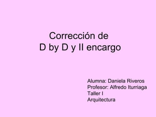 Corrección de  D by D y II encargo Alumna: Daniela Riveros Profesor: Alfredo Iturriaga Taller I Arquitectura 