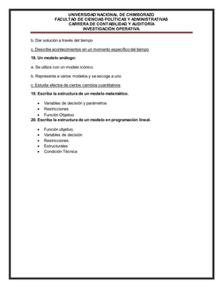 UNIVERSIDAD NACIONAL DE CHIMBORAZO 
FACULTAD DE CIENCIAS POLÍTICAS Y ADMINISTRATIVAS 
CARRERA DE CONTABILIDAD Y AUDITORÍA 
INVESTIGACIÓN OPERATIVA. 
b. Dar solución a través del tiempo 
c. Describe acontecimientos en un momento específico del tiempo 
18. Un modelo análogo: 
a. Se utiliza con un modelo icónico 
b. Representa a varios modelos y se escoge a uno 
c. Estudia efectos de ciertos cambios cuantitativos 
19. Escriba la estructura de un modelo matemático. 
 Variables de decisión y parámetros 
 Restricciones 
 Función Objetivo 
20. Escriba la estructura de un modelo en programación lineal. 
 Función objetivo. 
 Variables de decisión 
 Restricciones 
 Estructurales 
 Condición Técnica 
