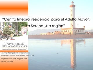 “ Centro Integral residencial para el Adulto Mayor, La Serena ,4ta región”  blogspot: www.rdcp.blogspot.com Alumno: Rodrigo Del Campo Polanco Fecha: 19/08/08 Profesores: Arnaldo Ruiz -Andrea Santa Cruz 