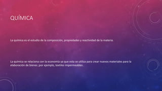 QUÍMICA
La química es el estudio de la composición, propiedades y reactividad de la materia.
La química se relaciona con la economía ya que esta se utiliza para crear nuevos materiales para la
elaboración de bienes ;por ejemplo, textiles impermeables .
 