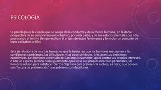 PSICOLOGÍA
La psicología es la ciencia que se ocupa de la conducta y de la mente humana, en la doble
perspectiva de su comportamiento objetivo, por una parte, y de sus estados mentales por otra,
procurando al mismo tiempo explicar el origen de estos fenómenos y formular un conjunto de
leyes aplicables a ellos
Esta se relaciona de muchas formas ya que la forma en que los hombres reaccionan a las
condiciones cambiantes, las dificultades y las oportunidades, afectaran sus decisiones
económicas. Los hombres a menudo actúan impulsivamente, quizá contra sus propios intereses,
o con un espíritu público quizá igualmente opuesto a sus propios intereses personales, los
hombres actúan para satisfacer ciertos objetivos con preferencia a otros, es decir, que poseen
una "escala de preferencias" que gobierna sus elecciones.
.
 