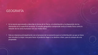 GEOGRAFÍA
• Es la ciencia que estudia y describe la forma de la Tierra, o la distribución y la disposición de los
elementos en la superficie terrestre. El estudio geográfico comprende tanto el medio físico como la
relación de los seres humanos con ese medio físico.
• Esta se relaciona principalmente con el proceso de la economía que es la distribución ya que se tiene
que estudiar la mejor ruta para hacer el producto llegar a su destino o bien, para la compra de una
propiedad.
 