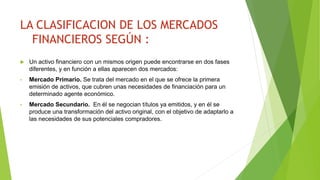 LA CLASIFICACION DE LOS MERCADOS
FINANCIEROS SEGÚN :
 Un activo financiero con un mismos origen puede encontrarse en dos fases
diferentes, y en función a ellas aparecen dos mercados:
• Mercado Primario. Se trata del mercado en el que se ofrece la primera
emisión de activos, que cubren unas necesidades de financiación para un
determinado agente económico.
• Mercado Secundario. En él se negocian títulos ya emitidos, y en él se
produce una transformación del activo original, con el objetivo de adaptarlo a
las necesidades de sus potenciales compradores.
 