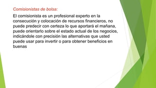 Comisionistas de bolsa:
El comisionista es un profesional experto en la
consecución y colocación de recursos financieros, no
puede predecir con certeza lo que aportará el mañana,
puede orientarlo sobre el estado actual de los negocios,
indicándole con precisión las alternativas que usted
puede usar para invertir o para obtener beneficios en
buenas
 
