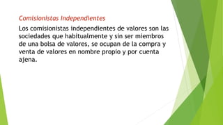 Comisionistas Independientes
Los comisionistas independientes de valores son las
sociedades que habitualmente y sin ser miembros
de una bolsa de valores, se ocupan de la compra y
venta de valores en nombre propio y por cuenta
ajena.
 