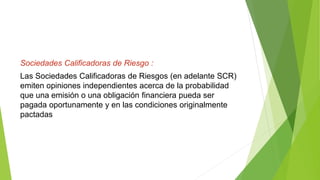 Sociedades Calificadoras de Riesgo :
Las Sociedades Calificadoras de Riesgos (en adelante SCR)
emiten opiniones independientes acerca de la probabilidad
que una emisión o una obligación financiera pueda ser
pagada oportunamente y en las condiciones originalmente
pactadas
 