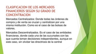 CLASIFICACION DE LOS MERCADOS
FINANCIEROS SEGÚN SU GRADO DE
CONCENTRACION
Mercados Centralizados: Donde todas las órdenes de
compra y de venta se cruzan y centralizan por una
misma institución. Como es el caso de las bolsas de
valores.
Mercados Descentralizados. Es el caso de las entidades
financieras, donde cada una de las sucursales con las
que cuenta toman decisiones independientes, aunque en
este caso, sin olvidar las directrices de la central
 