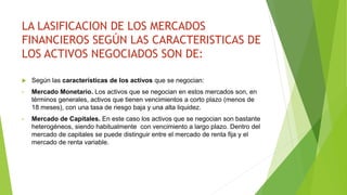 LA LASIFICACION DE LOS MERCADOS
FINANCIEROS SEGÚN LAS CARACTERISTICAS DE
LOS ACTIVOS NEGOCIADOS SON DE:
 Según las características de los activos que se negocian:
• Mercado Monetario. Los activos que se negocian en estos mercados son, en
términos generales, activos que tienen vencimientos a corto plazo (menos de
18 meses), con una tasa de riesgo baja y una alta liquidez.
• Mercado de Capitales. En este caso los activos que se negocian son bastante
heterogéneos, siendo habitualmente con vencimiento a largo plazo. Dentro del
mercado de capitales se puede distinguir entre el mercado de renta fija y el
mercado de renta variable.
 