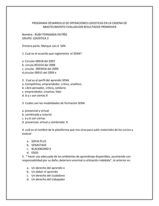 PROGRAMA DESARROLLO DE OPERACIONES LOGISTICAS EN LA CADENA DE ABASTECIMIENTO EVALUACION RESULTADOS PROMOVER<br />Nombre : RUBY FERNANDA PATIÑO<br />GRUPO: LOGÍSTICA 2<br />Primera parte: Marque con X  50%<br />1. Cual es el acuerdo que reglamenta  el SENA?<br />a. Circular 00018 del 2007 <br />b. circula 001014 del 2006<br />c. circular  0003456 del 2009<br />d.circular 00015 del 2009 x<br />2.  Cual es el perfil del aprendiz SENA<br />a. Competitivo, emprendedor, critico, analítico.<br />b. Libre pensador, critico, solidario<br />c. emprendedor, creativo, líder<br />d. b y c son ciertas X<br />3. Cuáles son las modalidades de formación SENA<br />a. presencial y virtual<br />b. combinada y tutorial<br />c. a y b son ciertas<br />d. presencial, virtual y combinada  X<br />4. cuál es el nombre de la plataforma que nos sirva para subir materiales de los cursos y evaluar<br />SOFIA PLUS<br />SENASTAGE<br />BLACKBOARD X<br />EDOS<br />5.  “ hacer uso adecuado de los ambientes de aprendizaje disponibles, asumiendo con responsabilidad por su daño, deterioro anormal o utilización indebida”, lo anterior es:<br />Un derecho del aprendiz x<br />Un deber el aprendiz <br />Un derecho del ciudadano<br />Un derecho del trabajador<br />6. La infraestructura, equipos, herramientas, recursos didácticos, técnicos, tecnológicos, bibliográficos  son:<br />Ambientes de aprendizaje x<br />Técnicas didácticas activas<br />Herramientas de enseñanza <br />Procesos formativos.<br />7. En la etapa practica de los programas de formación se debe:<br />a. Permitir la resolución de problemas reales<br />b. aplicar conocimientos<br />c. desarrollar competencias y habilidades x<br />d. todas las anteriores <br />8. cuanto es el plazo máximo que el aprendiz puede aplazar su formación<br />1 año<br />6 meses x<br />3 meses<br />2 años <br />9. cuanto es el tiempo máximo para presentar un incumplimiento justificado<br />2 días X<br />1 semana<br />1 día<br />15 días<br />10. medida que ayuda a alcanzar los resultados de aprendizaje<br />Plan  de Formación<br />Plan de Evaluación<br />Plan de mejoramiento X <br />Plan de seguimiento<br />11. Con el incumplimiento del 30% de entrega de evidencias o evaluaciones sobre el total de los resultados de aprendizaje se:<br />Condiciona la matricula X <br />Cancela la matricula<br />12. después de cuánto tiempo cesa el condicionamiento de matricula cumpliendo con el plan de mejoramiento<br />1 mes <br />2 meses  x<br />3 meses<br />15 dias<br />13. “se encarga de cumplir la función que le corresponde al Estado de invertir en el desarrollo social y técnico de los trabajadores colombianos, ofreciendo y ejecutando la Formación Profesional Integral gratuita, para la incorporación y el desarrollo de las personas en actividades productivas que contribuyan al desarrollo social, económico y tecnológico del país” lo anterior corresponde a:<br />Misión SENA X <br />Visión SENA<br />Política SENA<br />Objetivos  SENA<br />14  “será una organización de conocimiento para todos los colombianos, innovando permanentemente en sus estrategias y metodologías de aprendizaje, en total acuerdo con las tendencias y cambios tecnológicos y las necesidades del sector empresarial y de los trabajadores, impactando positivamente la productividad, la competitividad, la equidad y el desarrollo del país”  lo anterior corresponde a:<br /> Misión SENA<br />Visión SENA X<br />Politica SENA<br />Objetivos  SENA<br />15.  “Sintetiza de los enfoques de la formación que impartimos: permanente, en la que el individuo es el responsable de su propio proceso de aprendizaje”<br />El escudo<br />La Bandera<br />El logotipo X <br />La sigla<br />16.El piñón en el escudo que sector representa:<br />Un sector económico x<br />Una forma de trabajo <br />Un factor productivo<br />Una idea de negocio<br />17 “exalta el amor a la vida, a la patria y al trabajo”<br /> El escudo<br />La Bandera<br />El logotipo<br />El himno X <br />18. El comercio exterior se puede definir como:<br />a. El intercambio de bienes y servicios.  <br />b. El intercambio de bienes y servicios entre países o bloque económicos. x<br />c. La entrada de productos al territorio de un país.<br />d. La salida de productos del territorio de un país.<br />19. Los factores de la producción de una nación son:<br />a. Tierra, trabajo, capital y tecnología. <br />b. Método, mano de obra, materia prima y tecnología. x<br />c. Maquinas, mano de obra, capital y métodos.<br />d. Ninguna de las anteriores.<br />20. Identifique la afirmación falsa:<br />a. La forma en la cual un país organiza, planifica y controla su actividad económica se denomina sistema económico.<br />b. La forma en la cual un país organiza, planifica y controla las actividades de orden público, social y territorial se denomina sistema político.<br />c. El conjunto de creencias, dogmas, modos de vida, costumbres y conocimientos de un país influyen en las actividades de comercio internacional. X<br />d. Todas las anteriores son falsas.<br />21. Identifique la afirmación que es falsa:<br />a. Exportación es la salida de un producto de un país hacia otro atravesando las fronteras.<br />b. Importación es la introducción de productos de procedencia extranjera al territorio nacional.<br />c. La balanza comercial es la diferencia entre el valor de las exportaciones e el valor de las importaciones de un país. X  <br />d. Si se exporta más de lo que se importa se dice que hay déficit y si se importa más de de lo que se exporta se dice que hay superávit.<br />22. Con respecto al arancel se NO se puede afirmar que:<br />a. Es un impuesto que se cobra a los productos extranjeros para su entrada al país.<br />b. El arancel varía de acuerdo al tipo de producto.<br />c. El arancel contribuye a proteger los productos nacionales para que no sufran la competencia de bienes más baratos. <br />d. En todo el mundo se cobran los mismos aranceles. x<br />23. Cuando hablamos de industria, servicios y de lo agropecuario es:<br />Factores  productivos X<br />Fuentes de financiación<br />Sectores económicos<br />Producto interno bruto<br />24. Que debe hacer un aprendiz en etapa productiva sino realiza actividades propias de su formación<br />a.  informar al coordinador Académico del  Centro de Formación x<br />b. Informar a las trabajadoras sociales del centro de formación<br />c. informar al Coordinador de Relaciones Corporativas de la regional<br />d. Todas las anteriores <br />25.La siguiente definición “administra la comunicación y la información con sus clientes “ corresponde a :<br />a. PLM<br />b. CRM x<br />c. SCM<br />d. ERP <br />SEGUNDA PARTE: Responder  50%<br />1. Coloque al frente la entidad que lo podría financiar según corresponda<br />a. Importador o exportador: corfo exportador<br />b. Un Campesino: finagro<br />c. Un empresario: el estado<br />d. Un aprendiz Sena: el fondo emprender<br />2. Donde Puedo encontrar financiación? Nombre 3 entidades <br />COMISIÓN NACIONAL BANCARIA.<br />COMISIÓN NACIONAL DE VALORES<br />COMISIÓN NACIONAL DE SEGUROS Y FIANZAS<br />3. Que significa <br />OMC: ORGANIZACION MUNDIAL DEL COMERCIO<br />OIT:ORGANIZACION INTERNACIONAL DEL TRABAJO<br />4. Como se dividen los derechos de los ciudadanos y cuales son:<br />DERECHOS PUBLICOS  CIVILES  DE SEGURIDAD, ECONOMICA y POLITICOS SOCIALES <br />5.Cuales  son las cuatro fuentes de conocimiento? <br />Aprendiz <br />Instructor<br /> entorno <br /> aula de aprendizaje <br />6. Que es un perfil económico y para qué sirve?<br />Perfil Económico: Es un instrumento que proporciona al promotor de un negocio información específica de mercado, financiera y técnica que servirá de soporte a solicitudes de financiamiento puntuales como capital de trabajo y/o adquisición de activos fijos en empresas ya instaladas<br />7. que son las prestaciones sociales  y cuales son:<br />Las prestaciones sociales son beneficios legales que el empleador debe pagar a sus trabajadores adicionalmente al salario ordinario, para atender necesidades o cubrir riesgos originados durante el desarrollo de su actividad laboral.<br />Prima de servicios<br />Vacaciones<br />Auxilio de cesantías<br />Subsidió familiar<br />Subsidió de transporte<br />8. Quien paga los parafiscales, cuanto es el monto y cuales son?<br />SENA 2 % ICBF 4% CAJAS DE COMPENSACION 3%<br />9.Que es globalización? <br />es un proceso económico, tecnológico, social y cultural a gran escala, que consiste en la creciente comunicación e interdependencia entre los distintos países del mundo unificando sus mercados, sociedades y culturas, a través de una serie de transformaciones sociales, económicas y políticas que les dan un carácter global<br />10. Diga 3 formas en las cuales podemos encontrar ideas de negocio?<br />Oportunidad necesidad y problema<br />11.Cuales son las fases de un proyecto<br />ANALISIS  <br />EVALUACION PLANEACION<br /> EJECUCION <br /> CONTROL<br />12. Que estudios debemos realizar para un proyecto<br />ESTUDIO FINANCIERO<br /> ESTUDIO TECNICO<br />   ESTUDIO ORGANIZACIONA<br />L ESTUDIO DEL ENTORNO<br />13. Cuáles son los cuatro pilares de la infraestructura de tecnologías de la información en una corporación? 1:<br /> Plm= estudia el producto de la empresa y también estudia se ciclo de vida (inicio- madurez-declive)<br />2: crm= relación con los clientes<br />3: scm= administración de la relación con proveedores<br />4: administacion de los recursos de la empresa.<br />______________________________________________________________<br />14 y 15 . subir la evaluación al Blog<br />