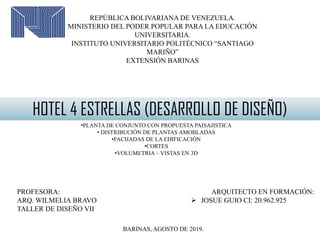 ARQUITECTO EN FORMACIÓN:
 JOSUE GUIO CI: 20.962.925
REPÚBLICA BOLIVARIANA DE VENEZUELA.
MINISTERIO DEL PODER POPULAR PARA LA EDUCACIÓN
UNIVERSITARIA.
INSTITUTO UNIVERSITARIO POLITÉCNICO “SANTIAGO
MARIÑO”
EXTENSIÓN BARINAS
HOTEL 4 ESTRELLAS (DESARROLLO DE DISEÑO)
•PLANTA DE CONJUNTO CON PROPUESTA PAISAJISTICA
• DISTRIBUCIÓN DE PLANTAS AMOBLADAS
•FACHADAS DE LA EDIFICACIÓN
•CORTES
•VOLUMETRIA – VISTAS EN 3D
PROFESORA:
ARQ. WILMELIA BRAVO
TALLER DE DISEÑO VII
BARINAS, AGOSTO DE 2019.
 