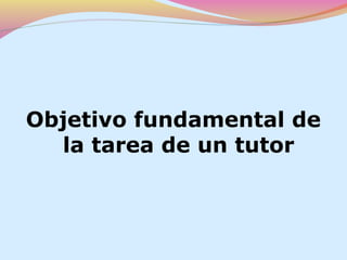 Objetivo fundamental de
  la tarea de un tutor
 
