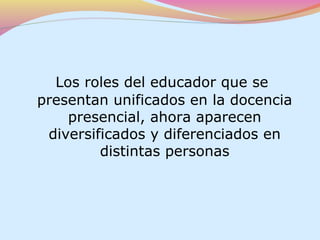 Los roles del educador que se
presentan unificados en la docencia
    presencial, ahora aparecen
 diversificados y diferenciados en
         distintas personas
 