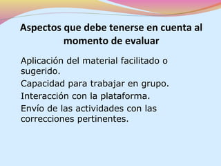 Aspectos que debe tenerse en cuenta al
         momento de evaluar
Aplicación del material facilitado o
sugerido.
Capacidad para trabajar en grupo.
Interacción con la plataforma.
Envío de las actividades con las
correcciones pertinentes.
 