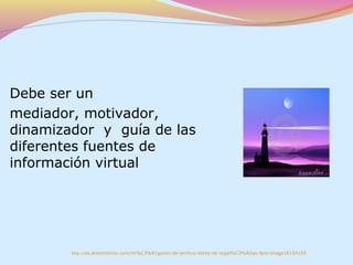Debe ser un
mediador, motivador,
dinamizador y guía de las
diferentes fuentes de
información virtual




        http://es.dreamstime.com/im%C3%A1genes-de-archivo-libres-de-regal%C3%ADas-faro-image16154159
 